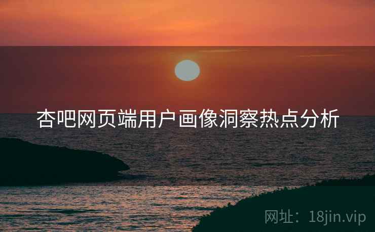 杏吧网页端用户画像洞察热点分析