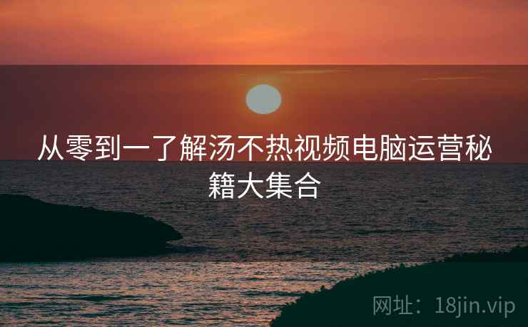 从零到一了解汤不热视频电脑运营秘籍大集合