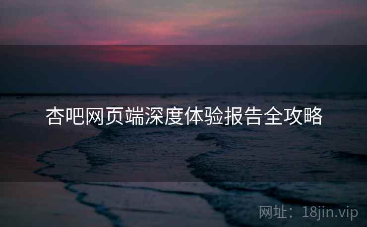杏吧网页端深度体验报告全攻略