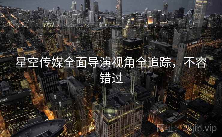 星空传媒全面导演视角全追踪，不容错过