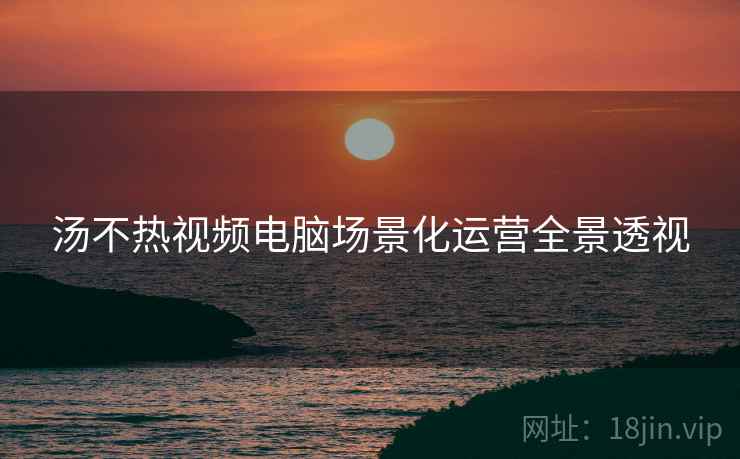 汤不热视频电脑场景化运营全景透视
