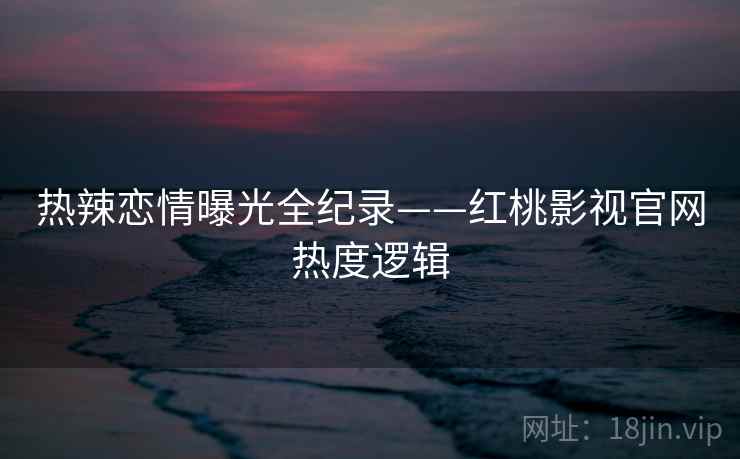 热辣恋情曝光全纪录——红桃影视官网热度逻辑